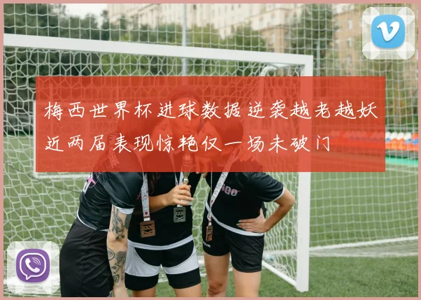 梅西世界杯进球数据逆袭越老越妖近两届表现惊艳仅一场未破门