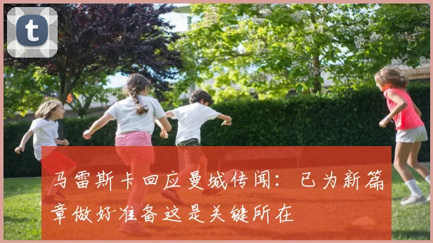 马雷斯卡回应曼城传闻：已为新篇章做好准备这是关键所在