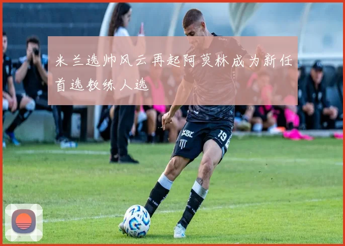 米兰选帅风云再起阿莫林成为新任首选教练人选