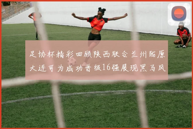 足协杯精彩回顾陕西联合兰州陇原大连可为成功晋级16强展现黑马风采