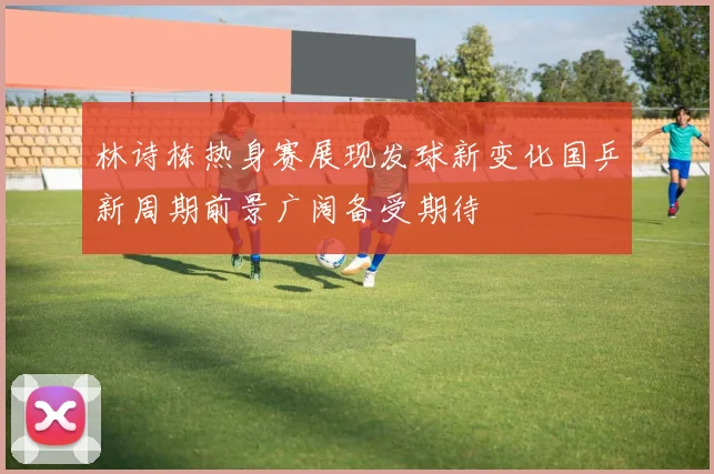 林诗栋热身赛展现发球新变化国乒新周期前景广阔备受期待