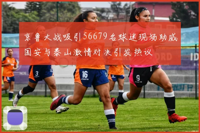 京鲁大战吸引56679名球迷现场助威国安与泰山激情对决引发热议