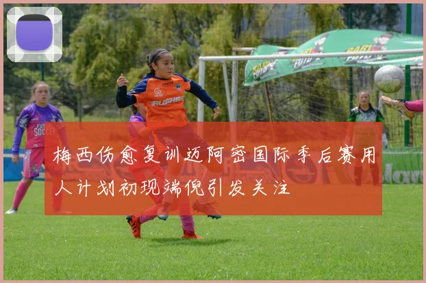 梅西伤愈复训迈阿密国际季后赛用人计划初现端倪引发关注