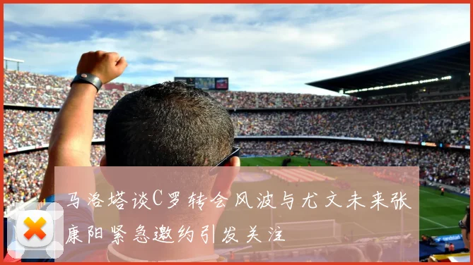 马洛塔谈C罗转会风波与尤文未来张康阳紧急邀约引发关注