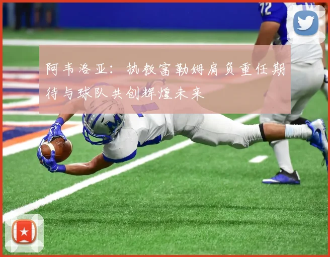 阿韦洛亚：执教富勒姆肩负重任期待与球队共创辉煌未来