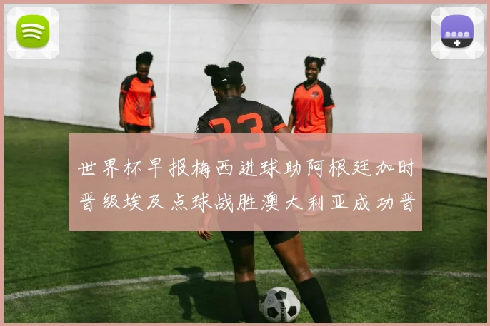 世界杯早报梅西进球助阿根廷加时晋级埃及点球战胜澳大利亚成功晋级