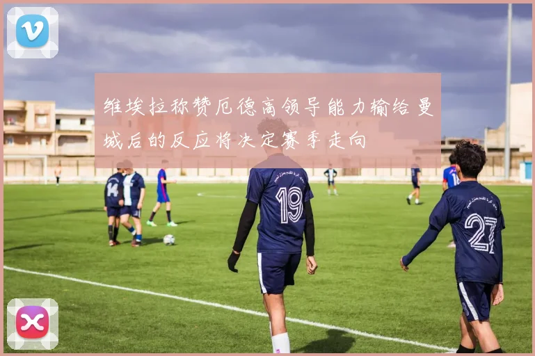 维埃拉称赞厄德高领导能力输给曼城后的反应将决定赛季走向