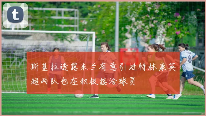 斯基拉透露米兰有意引进特林康英超两队也在积极接洽球员