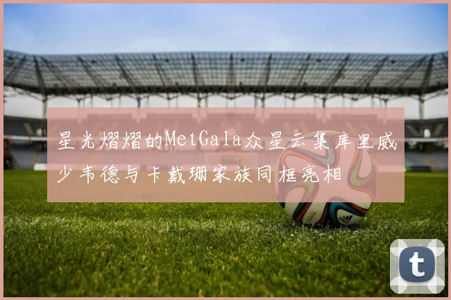 星光熠熠的MetGala众星云集库里威少韦德与卡戴珊家族同框亮相