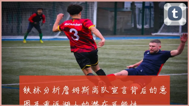 铁林分析詹姆斯离队宣言背后的意图及重返湖人的潜在可能性