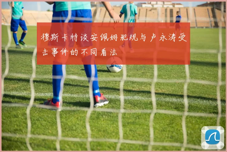 穆斯卡特谈安佩姆犯规与卢永涛受击事件的不同看法