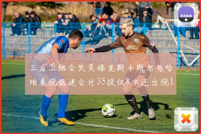 三后卫组合失灵福克斯卡斯尔与哈珀表现低迷合计35投仅8中还出现10次失误