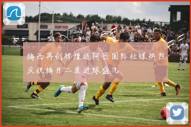 梅西再创辉煌迈阿密国际社媒热烈庆祝梅开二度进球盛况