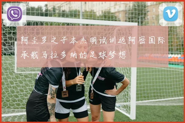 阿圭罗之子本杰明试训迈阿密国际承载马拉多纳的足球梦想